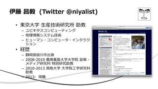 伊藤 昌毅 (Twitter @niyalist)
• 東京大学 生産技術研究所 助教
– ユビキタスコンピューティング
– 地理情報システム技術
– ヒューマン・コンピュータ・インタラク
ション
• 経歴
– 静岡県掛川市出身
– 2008-2010 慶應義塾大学大学院 政策・
メディア研究科 特別研究助教
– 2010-2013 鳥取大学 大学院工学研究科
助教
– 2013- 現職
 