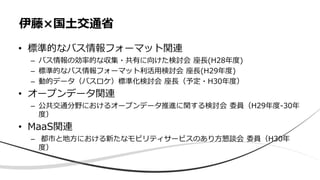 • 標準的なバス情報フォーマット関連
– バス情報の効率的な収集・共有に向けた検討会 座長(H28年度)
– 標準的なバス情報フォーマット利活用検討会 座長(H29年度)
– 動的データ（バスロケ）標準化検討会 座長（予定・H30年度）
• オープンデータ関連
– 公共交通分野におけるオープンデータ推進に関する検討会 委員（H29年度-30年
度）
• MaaS関連
– 都市と地方における新たなモビリティサービスのあり方懇談会 委員（H30年
度）
伊藤×国土交通省
 