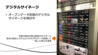 • オープンデータ前提のデジタル
サイネージを検討中
デジタルサイネージ
写真は現状の岡山駅前のサイネージ
各社の独自システムからそれぞれデータ変換して
一括した表示を実現
 