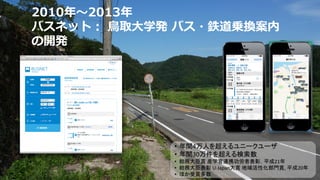 2010年〜2013年
バスネット： 鳥取大学発 バス・鉄道乗換案内
の開発
• 年間4万人を超えるユニークユーザ
• 年間30万件を超える検索数
• 総務大臣賞 産学官連携功労者表彰，平成21年
• 総務大臣表彰 U-Japan大賞 地域活性化部門賞, 平成20年
• ほか受賞多数
 