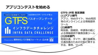 アプリコンテストを始める
GTFSバスオープンデータ
for
Presented by 標準的なバス情報フォーマット 広め隊
賞金総額400万円 + GTFS-JP賞(仮)8月6日@ 東大駒場 キッ ク オフ
GTFS-JP賞 指定課題
(1)アプリ部門
アプリ、Webサイト、Web地図
等のオンラインによる情報提供
ツール
(2)紙部門
時刻表、路線図、申請等の紙に
よる情報提供や業務改善ツール
(3)分析部門
地域交通、ダイヤ、運行実績等、
交通改善のための分析に関する
手法、事例、ツール
 