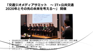 「交通ジオメディアサミット 〜 IT×公共交通
2020年とその先の未来を考える〜」 開催
• 2016年2月12日開催（東大駒場第2キャンパス コンベンションホール） 195人来場
• 産（現場寄り）： JR東日本、バイタルリード（出雲市の交通コンサルタント）
• 産（IT寄り）： ジョルダン、ナビタイム、ヴァル研究所（駅すぱあと）
• 官： 国土交通省、学： 東京大学（私）
• コミュニティ： Code for Japan、 路線図ドットコムなど
 