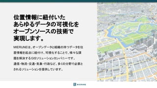 MIERUNEは、オープンデータと組織の持つデータを位
置情報を起点に紐付け、可視化することで、様々な課
題を解決するGISソリューションカンパニーです。
通信・物流・交通・気象・行政など、多くの分野で必要と
されるソリューションを提供していま...