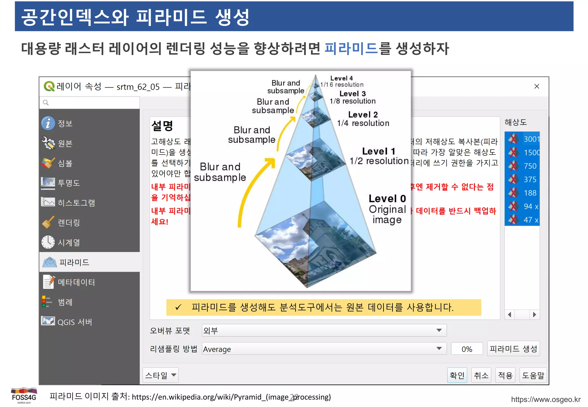 https://www.osgeo.kr
공간인덱스와 피라미드 생성
대용량 래스터 레이어의 렌더링 성능을 향상하려면 피라미드를 생성하자
22
 피라미드를 생성해도 분석도구에서는 원본 데이터를 사용합니다.
피라미드 이미지 출처: https://en.wikipedia.org/wiki/Pyramid_(image_processing)
 