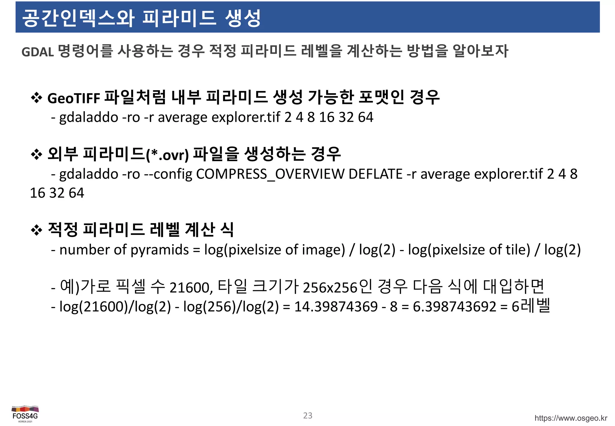 https://www.osgeo.kr
공간인덱스와 피라미드 생성
GDAL 명령어를 사용하는 경우 적정 피라미드 레벨을 계산하는 방법을 알아보자
23
 GeoTIFF 파일처럼 내부 피라미드 생성 가능한 포맷인 경우
- gdaladdo -ro -r average explorer.tif 2 4 8 16 32 64
 외부 피라미드(*.ovr) 파일을 생성하는 경우
- gdaladdo -ro --config COMPRESS_OVERVIEW DEFLATE -r average explorer.tif 2 4 8
16 32 64
 적정 피라미드 레벨 계산 식
- number of pyramids = log(pixelsize of image) / log(2) - log(pixelsize of tile) / log(2)
- 예)가로 픽셀 수 21600, 타일 크기가 256x256인 경우 다음 식에 대입하면
- log(21600)/log(2) - log(256)/log(2) = 14.39874369 - 8 = 6.398743692 = 6레벨
 