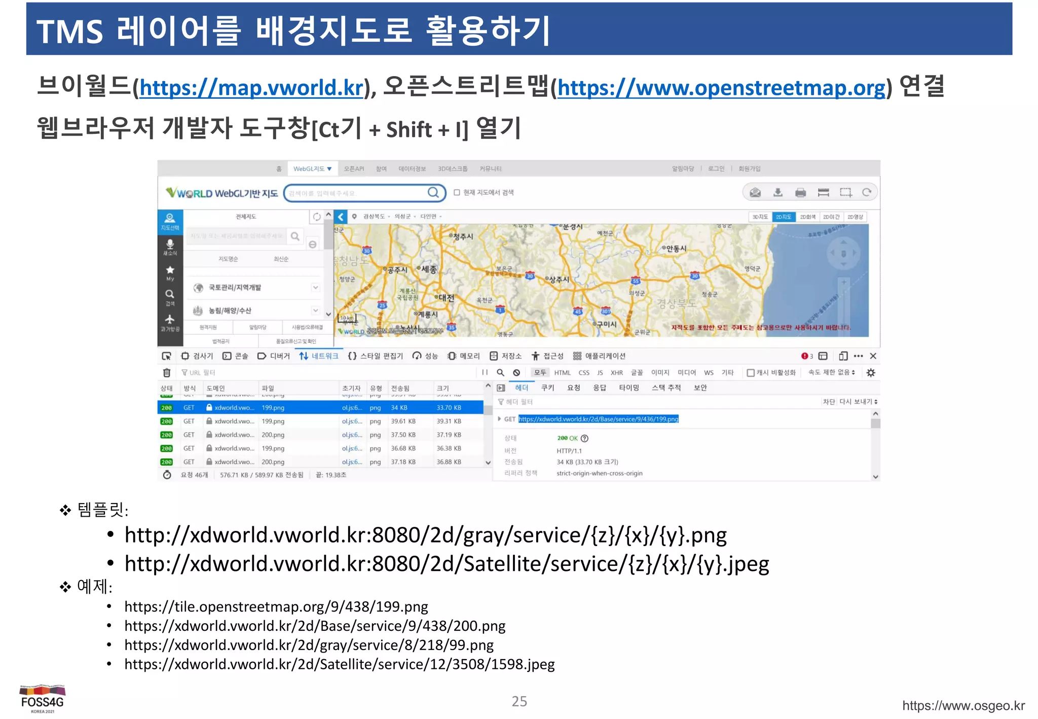 https://www.osgeo.kr
TMS 레이어를 배경지도로 활용하기
브이월드(https://map.vworld.kr), 오픈스트리트맵(https://www.openstreetmap.org) 연결
웹브라우저 개발자 도구창[Ct기 + Shift + I] 열기
25
 템플릿:
• http://xdworld.vworld.kr:8080/2d/gray/service/{z}/{x}/{y}.png
• http://xdworld.vworld.kr:8080/2d/Satellite/service/{z}/{x}/{y}.jpeg
 예제:
• https://tile.openstreetmap.org/9/438/199.png
• https://xdworld.vworld.kr/2d/Base/service/9/438/200.png
• https://xdworld.vworld.kr/2d/gray/service/8/218/99.png
• https://xdworld.vworld.kr/2d/Satellite/service/12/3508/1598.jpeg
 