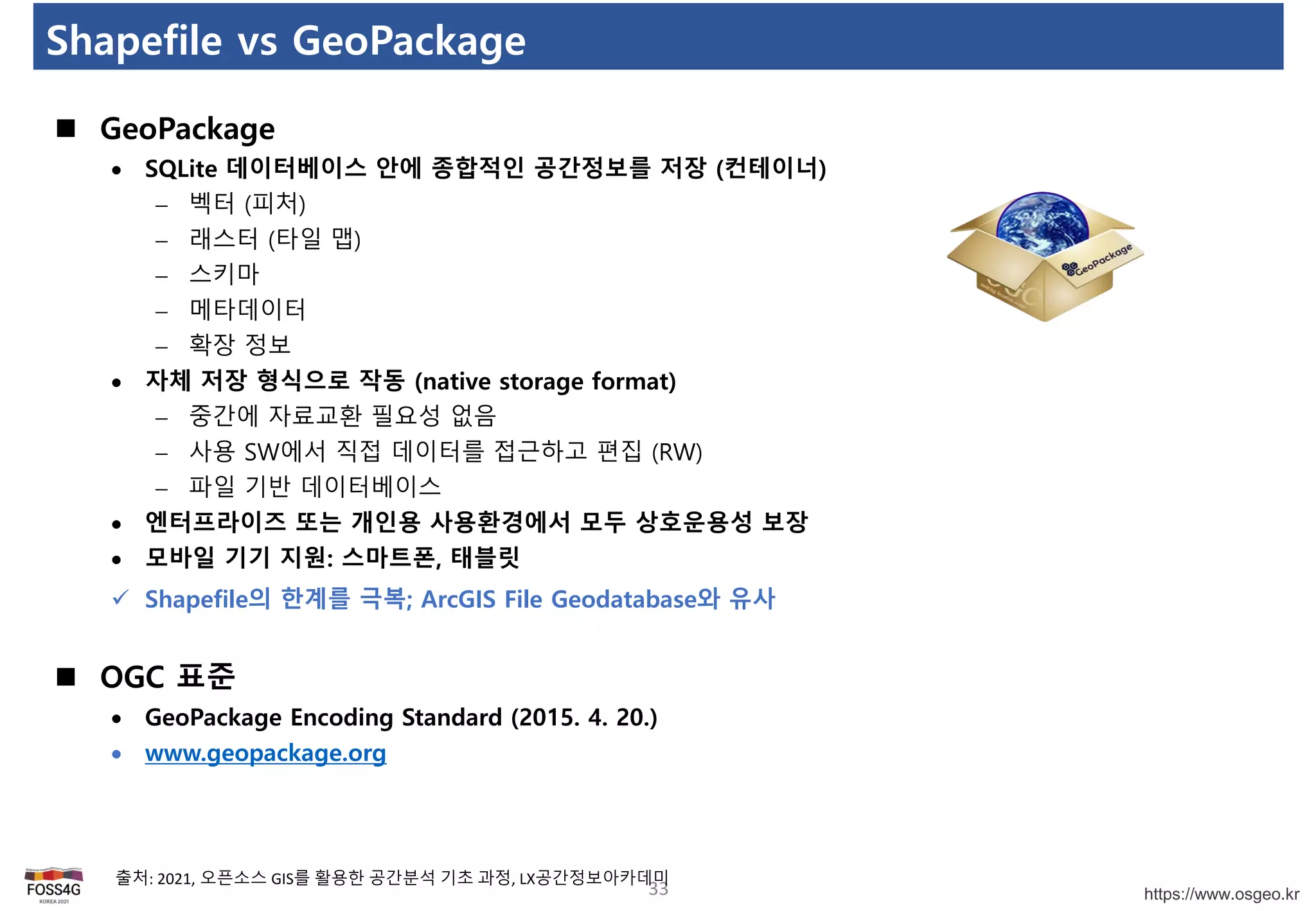 https://www.osgeo.kr
Shapefile vs GeoPackage
33
출처: 2021, 오픈소스 GIS를 활용한 공간분석 기초 과정, LX공간정보아카데미
 GeoPackage
 SQLite 데이터베이스 안에 종합적인 공간정보를 저장 (컨테이너)
 벡터 (피처)
 래스터 (타일 맵)
 스키마
 메타데이터
 확장 정보
 자체 저장 형식으로 작동 (native storage format)
 중간에 자료교환 필요성 없음
 사용 SW에서 직접 데이터를 접근하고 편집 (RW)
 파일 기반 데이터베이스
 엔터프라이즈 또는 개인용 사용환경에서 모두 상호운용성 보장
 모바일 기기 지원: 스마트폰, 태블릿
 Shapefile의 한계를 극복; ArcGIS File Geodatabase와 유사
 OGC 표준
 GeoPackage Encoding Standard (2015. 4. 20.)
 www.geopackage.org
 