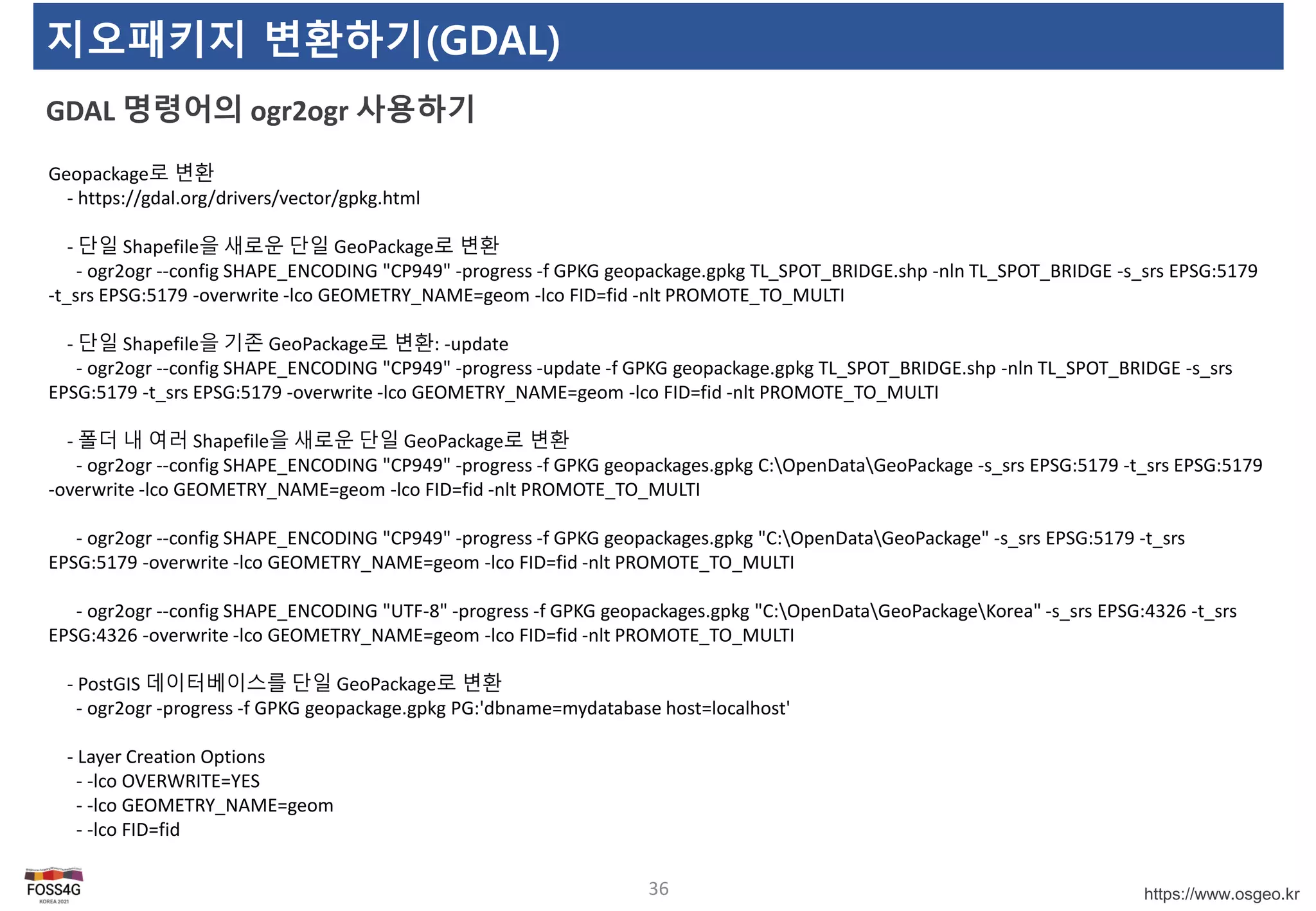 https://www.osgeo.kr
지오패키지 변환하기(GDAL)
GDAL 명령어의 ogr2ogr 사용하기
36
Geopackage로 변환
- https://gdal.org/drivers/vector/gpkg.html
- 단일 Shapefile을 새로운 단일 GeoPackage로 변환
- ogr2ogr --config SHAPE_ENCODING "CP949" -progress -f GPKG geopackage.gpkg TL_SPOT_BRIDGE.shp -nln TL_SPOT_BRIDGE -s_srs EPSG:5179
-t_srs EPSG:5179 -overwrite -lco GEOMETRY_NAME=geom -lco FID=fid -nlt PROMOTE_TO_MULTI
- 단일 Shapefile을 기존 GeoPackage로 변환: -update
- ogr2ogr --config SHAPE_ENCODING "CP949" -progress -update -f GPKG geopackage.gpkg TL_SPOT_BRIDGE.shp -nln TL_SPOT_BRIDGE -s_srs
EPSG:5179 -t_srs EPSG:5179 -overwrite -lco GEOMETRY_NAME=geom -lco FID=fid -nlt PROMOTE_TO_MULTI
- 폴더 내 여러 Shapefile을 새로운 단일 GeoPackage로 변환
- ogr2ogr --config SHAPE_ENCODING "CP949" -progress -f GPKG geopackages.gpkg C:OpenDataGeoPackage -s_srs EPSG:5179 -t_srs EPSG:5179
-overwrite -lco GEOMETRY_NAME=geom -lco FID=fid -nlt PROMOTE_TO_MULTI
- ogr2ogr --config SHAPE_ENCODING "CP949" -progress -f GPKG geopackages.gpkg "C:OpenDataGeoPackage" -s_srs EPSG:5179 -t_srs
EPSG:5179 -overwrite -lco GEOMETRY_NAME=geom -lco FID=fid -nlt PROMOTE_TO_MULTI
- ogr2ogr --config SHAPE_ENCODING "UTF-8" -progress -f GPKG geopackages.gpkg "C:OpenDataGeoPackageKorea" -s_srs EPSG:4326 -t_srs
EPSG:4326 -overwrite -lco GEOMETRY_NAME=geom -lco FID=fid -nlt PROMOTE_TO_MULTI
- PostGIS 데이터베이스를 단일 GeoPackage로 변환
- ogr2ogr -progress -f GPKG geopackage.gpkg PG:'dbname=mydatabase host=localhost'
- Layer Creation Options
- -lco OVERWRITE=YES
- -lco GEOMETRY_NAME=geom
- -lco FID=fid
 