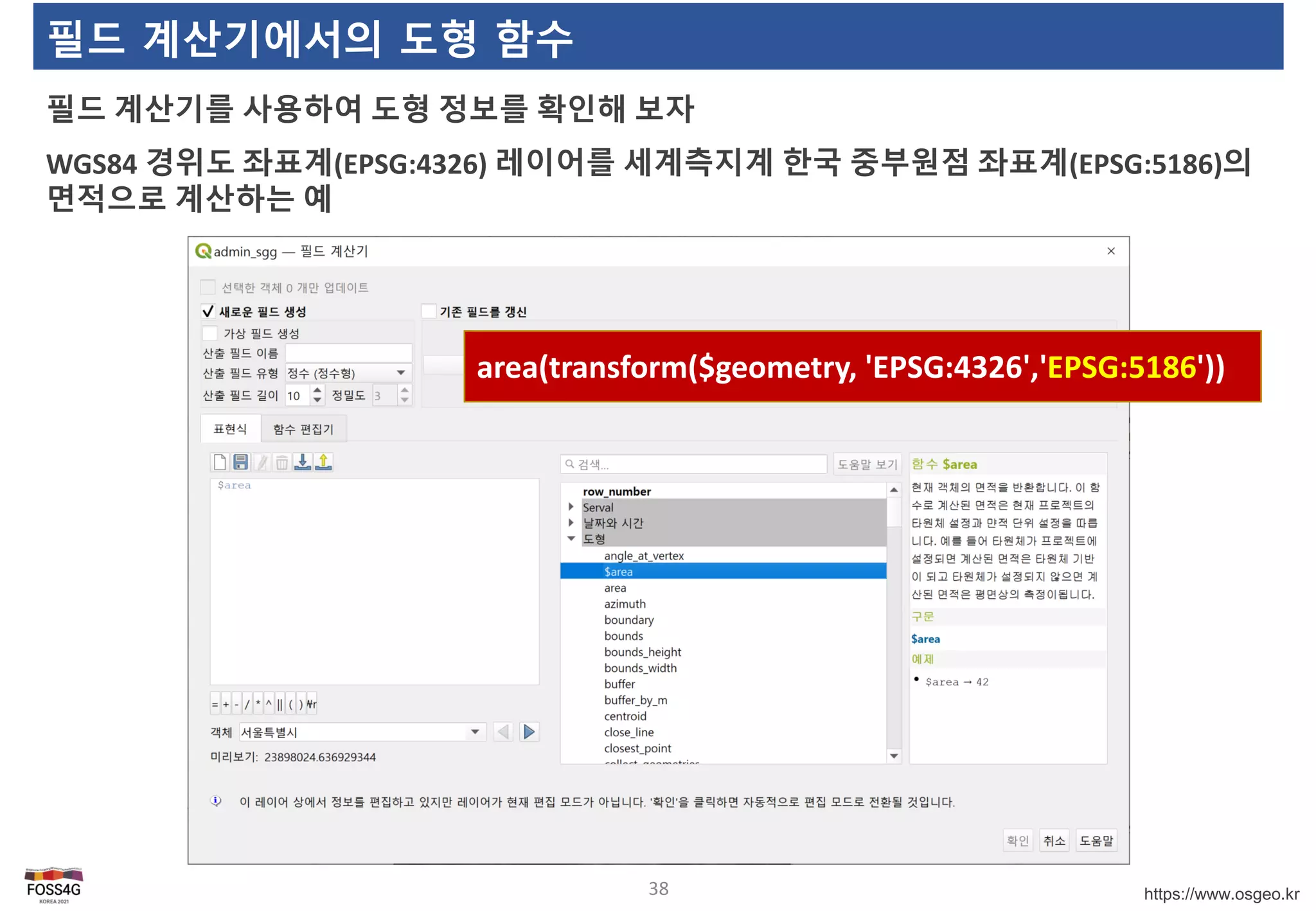 https://www.osgeo.kr
필드 계산기에서의 도형 함수
필드 계산기를 사용하여 도형 정보를 확인해 보자
WGS84 경위도 좌표계(EPSG:4326) 레이어를 세계측지계 한국 중부원점 좌표계(EPSG:5186)의
면적으로 계산하는 예
38
area(transform($geometry, 'EPSG:4326','EPSG:5186'))
 