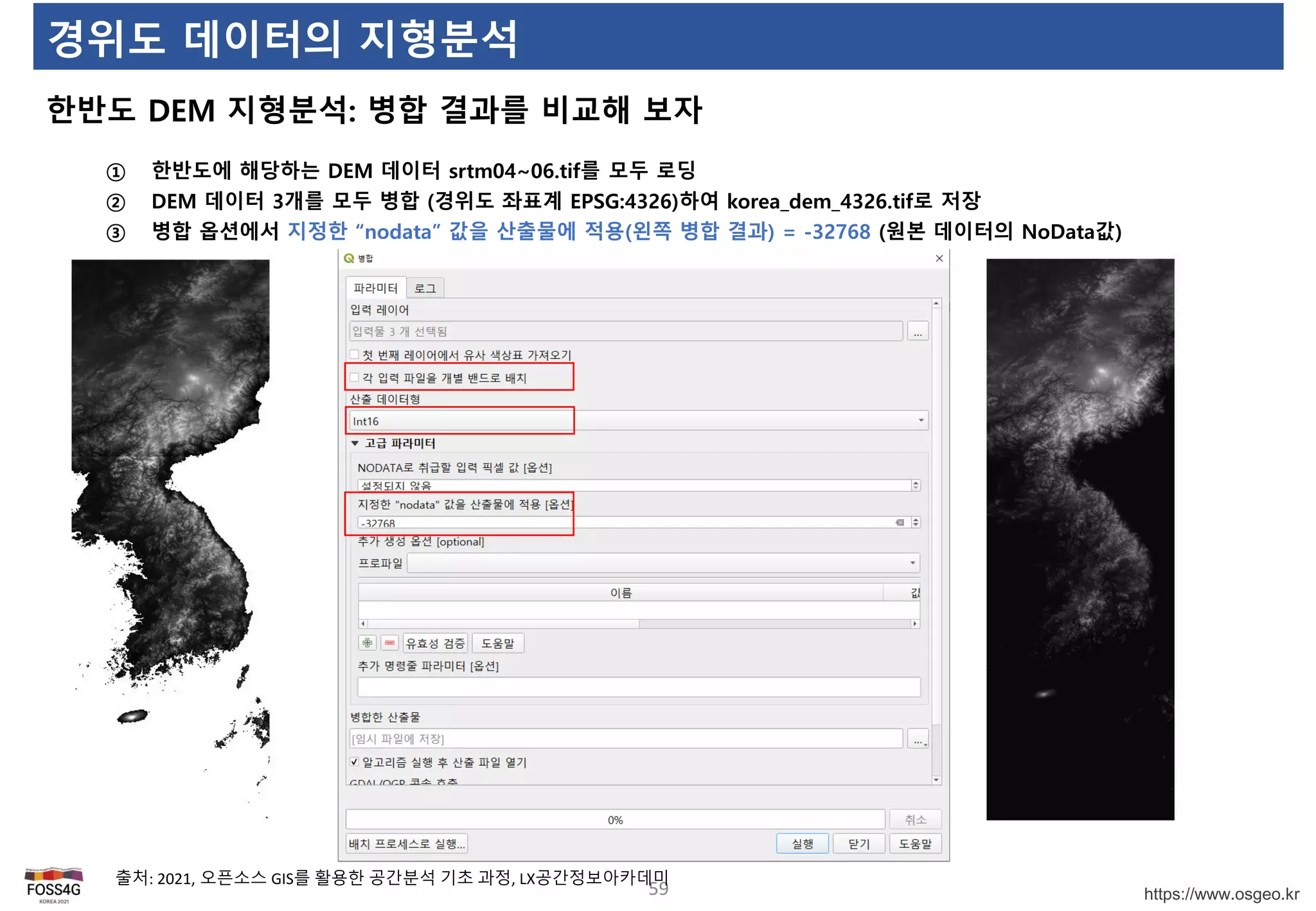 https://www.osgeo.kr
경위도 데이터의 지형분석
한반도 DEM 지형분석: 병합 결과를 비교해 보자
59
출처: 2021, 오픈소스 GIS를 활용한 공간분석 기초 과정, LX공간정보아카데미
① 한반도에 해당하는 DEM 데이터 srtm04~06.tif를 모두 로딩
② DEM 데이터 3개를 모두 병합 (경위도 좌표계 EPSG:4326)하여 korea_dem_4326.tif로 저장
③ 병합 옵션에서 지정한 “nodata” 값을 산출물에 적용(왼쪽 병합 결과) = -32768 (원본 데이터의 NoData값)
 