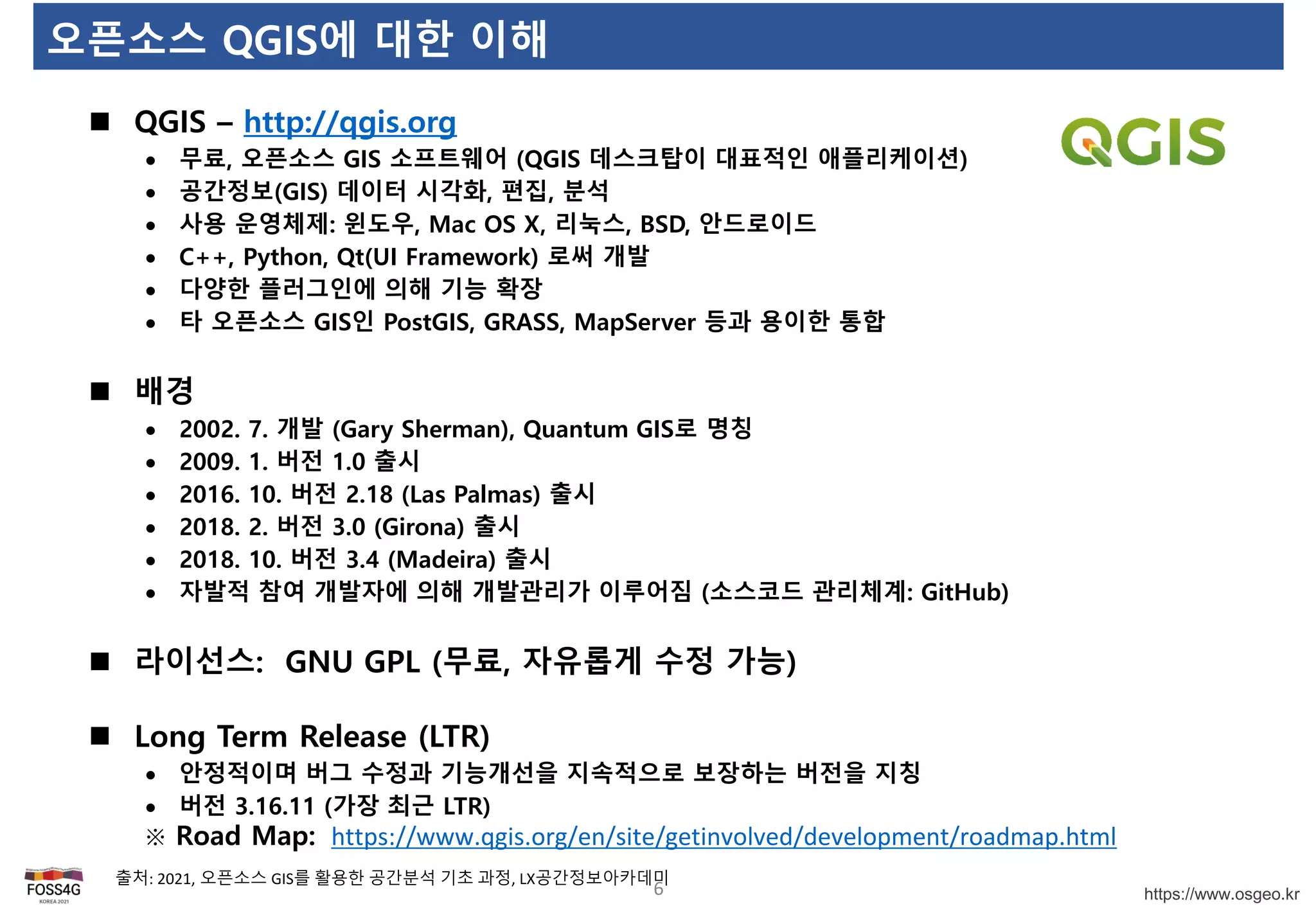 https://www.osgeo.kr
오픈소스 QGIS에 대한 이해
6
 QGIS – http://qgis.org
 무료, 오픈소스 GIS 소프트웨어 (QGIS 데스크탑이 대표적인 애플리케이션)
 공간정보(GIS) 데이터 시각화, 편집, 분석
 사용 운영체제: 윈도우, Mac OS X, 리눅스, BSD, 안드로이드
 C++, Python, Qt(UI Framework) 로써 개발
 다양한 플러그인에 의해 기능 확장
 타 오픈소스 GIS인 PostGIS, GRASS, MapServer 등과 용이한 통합
 배경
 2002. 7. 개발 (Gary Sherman), Quantum GIS로 명칭
 2009. 1. 버전 1.0 출시
 2016. 10. 버전 2.18 (Las Palmas) 출시
 2018. 2. 버전 3.0 (Girona) 출시
 2018. 10. 버전 3.4 (Madeira) 출시
 자발적 참여 개발자에 의해 개발관리가 이루어짐 (소스코드 관리체계: GitHub)
 라이선스: GNU GPL (무료, 자유롭게 수정 가능)
 Long Term Release (LTR)
 안정적이며 버그 수정과 기능개선을 지속적으로 보장하는 버전을 지칭
 버전 3.16.11 (가장 최근 LTR)
※ Road Map: https://www.qgis.org/en/site/getinvolved/development/roadmap.html
출처: 2021, 오픈소스 GIS를 활용한 공간분석 기초 과정, LX공간정보아카데미
 