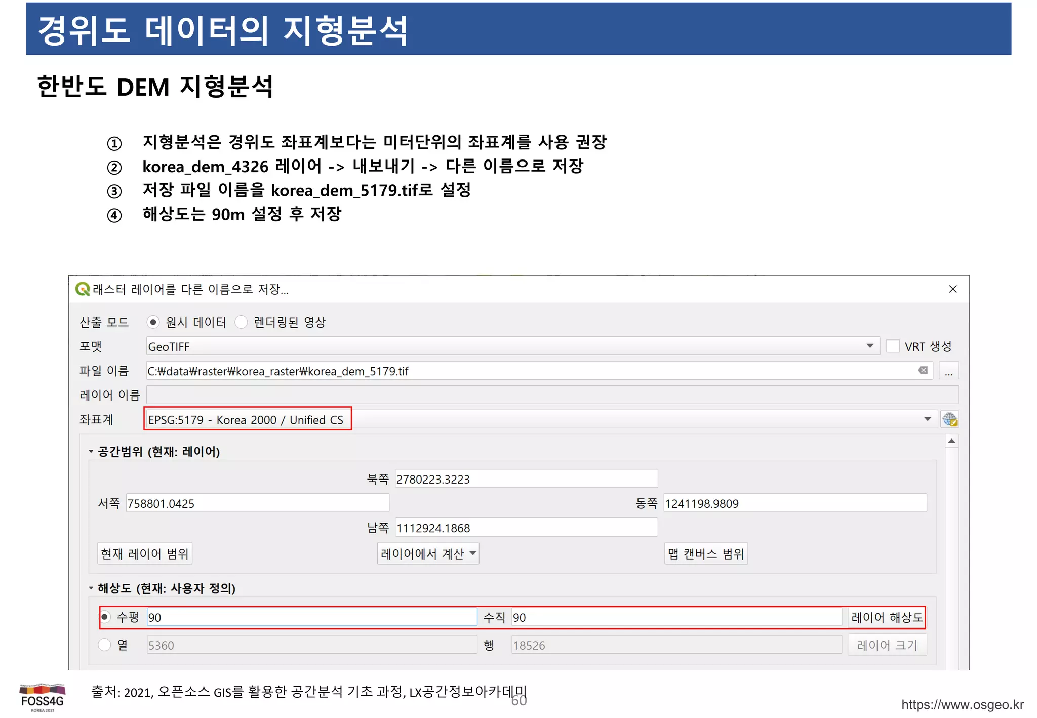 https://www.osgeo.kr
경위도 데이터의 지형분석
한반도 DEM 지형분석
60
출처: 2021, 오픈소스 GIS를 활용한 공간분석 기초 과정, LX공간정보아카데미
① 지형분석은 경위도 좌표계보다는 미터단위의 좌표계를 사용 권장
② korea_dem_4326 레이어 -> 내보내기 -> 다른 이름으로 저장
③ 저장 파일 이름을 korea_dem_5179.tif로 설정
④ 해상도는 90m 설정 후 저장
 