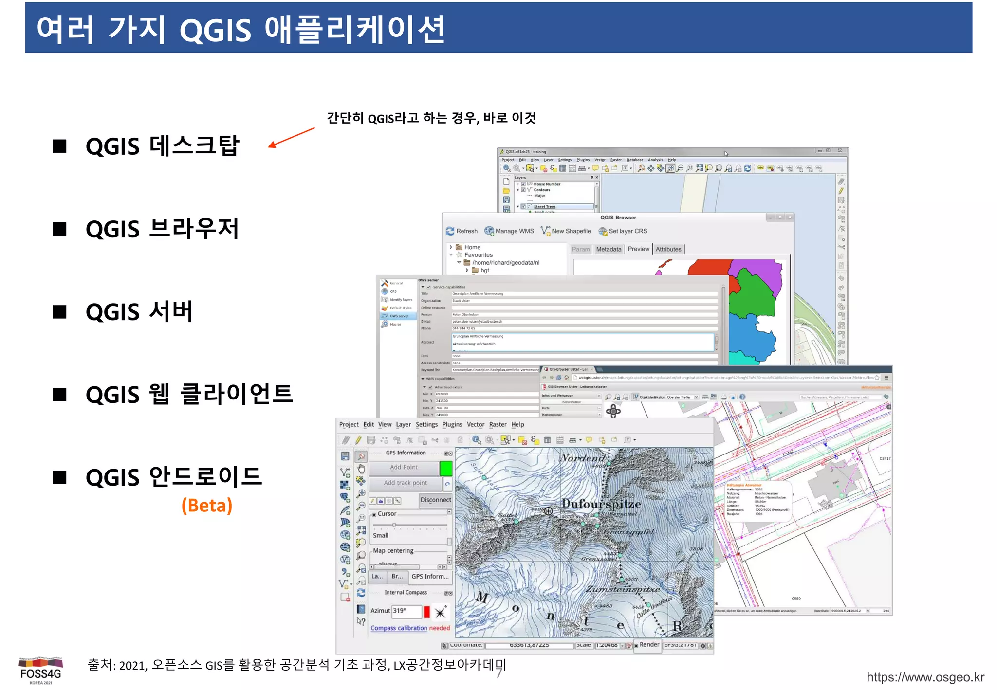 https://www.osgeo.kr
여러 가지 QGIS 애플리케이션
7
 QGIS 데스크탑
 QGIS 브라우저
 QGIS 서버
 QGIS 웹 클라이언트
 QGIS 안드로이드
간단히 QGIS라고 하는 경우, 바로 이것
(Beta)
출처: 2021, 오픈소스 GIS를 활용한 공간분석 기초 과정, LX공간정보아카데미
 
