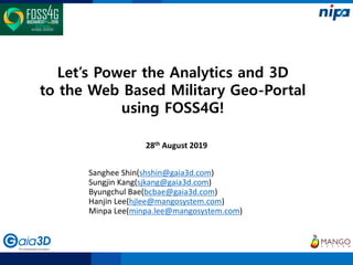 Let’s Power the Analytics and 3D
to the Web Based Military Geo-Portal
using FOSS4G!
28th August 2019
Sanghee Shin(shshin@gaia3d.com)
Sungjin Kang(sjkang@gaia3d.com)
Byungchul Bae(bcbae@gaia3d.com)
Hanjin Lee(hjlee@mangosystem.com)
Minpa Lee(minpa.lee@mangosystem.com)
 