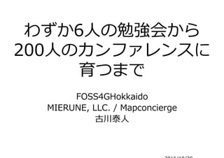 わずか6人の勉強会から
200人のカンファレンスに
育つまで
FOSS4GHokkaido
MIERUNE, LLC. / Mapconcierge
古川泰人
2016/10/30
FOSS4G 2016 NARA.KANSAI
 