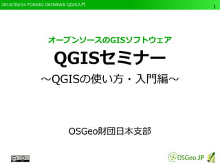 2014/09/14 FOSS4G OKINAWA QGIS入門 
1 
オープンソースのGISソフトウェア 
QGISセミナー 
～QGISの使い方・入門編～ 
OSGeo財団日本支部 
 