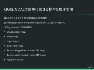 10/26
QGIS/GDALで簡単に試せる様々な地形表現
QGISのラスタプラグインに含まれる「地形解析」
元々はRaster Utility Programs のgdaldemにGUIを付けたもの。
元のgdaldemで出来る表現は
• shaded relief map
• slope map
• aspect map
• color relief map
• Terrain Ruggedness Index (TRI) map
• Topographic Position Index (TPI) map
• roughness map
 