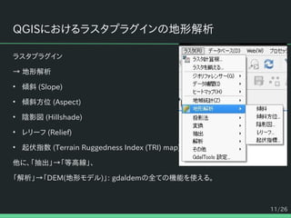 11/26
QGISにおけるラスタプラグインの地形解析
ラスタプラグイン
→ 地形解析
• 傾斜 (Slope)
• 傾斜方位 (Aspect)
• 陰影図 (Hillshade)
• レリーフ (Relief)
• 起伏指数 (Terrain Ruggedness Index (TRI) map)
他に、「抽出」→「等高線」、
「解析」→「DEM(地形モデル)」: gdaldemの全ての機能を使える。
 
