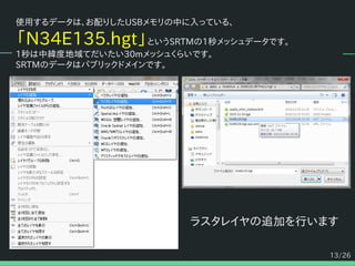 13/26
使用するデータは、お配りしたUSBメモリの中に入っている、
「N34E135.hgt」というSRTMの1秒メッシュデータです。
1秒は中緯度地域てだいたい30mメッシュくらいです。
SRTMのデータはパブリックドメインです。
ラスタレイヤの追加を行います
 