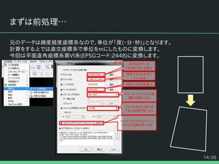 14/26
まずは前処理…
元のデータは緯度経度座標系なので、単位が「度(・分・秒)」となります。
計算をする上では直交座標系で単位をmにしたものに変換します。
今回は平面直角座標系第VI系(EPSGコード:2448)に変換します。
SRTMのデータ
「N34E135」を選ぶ
EPSG:2448を選ぶ
キュービックにすると綺
麗な結果になる
メモリを多めに割り当
てると処理が早くなる
マルチコアCPUならチェッ
クすると処理が早くなる
保存するフォルダと
ファイル名
 