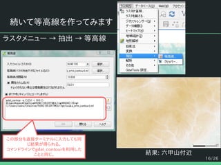16/26
続いて等高線を作ってみます
ラスタメニュー → 抽出 → 等高線
結果: 六甲山付近
この部分を直接ターミナルに入力しても同
じ結果が得られる。
コマンドラインでgdal_contourを利用した
ことと同じ。
 