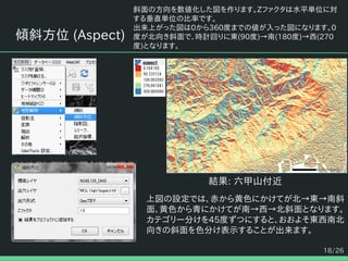 18/26
傾斜方位 (Aspect)
斜面の方向を数値化した図を作ります。Zファクタは水平単位に対
する垂直単位の比率です。
出来上がった図は0から360度までの値が入った図になります。0
度が北向き斜面で、時計回りに東(90度)→南(180度)→西(270
度)となります。
結果: 六甲山付近
上図の設定では、赤から黄色にかけてが北→東→南斜
面、黄色から青にかけてが南→西→北斜面となります。
カテゴリー分けを45度ずつにすると、おおよそ東西南北
向きの斜面を色分け表示することが出来ます。
 