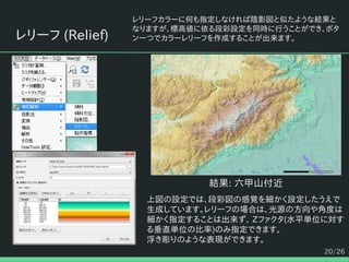 20/26
レリーフ (Relief)
レリーフカラーに何も指定しなければ陰影図と似たような結果と
なりますが、標高値に依る段彩設定を同時に行うことができ、ボタ
ン一つでカラーレリーフを作成することが出来ます。
結果: 六甲山付近
上図の設定では、段彩図の感覚を細かく設定したうえで
生成しています。レリーフの場合は、光源の方向や角度は
細かく指定することは出来ず、 Zファクタ(水平単位に対す
る垂直単位の比率)のみ指定できます。
浮き彫りのような表現ができます。
 