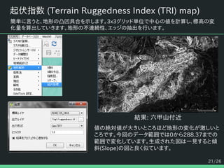 21/26
起伏指数 (Terrain Ruggedness Index (TRI) map)
簡単に言うと、地形の凸凹具合を示します。3x3グリッド単位で中心の値を計算し、標高の変
化量を算出していきます。地形の不連続性、エッジの抽出を行います。
結果: 六甲山付近
値の絶対値が大きいところほど地形の変化が激しいと
ころです。今回のデータ範囲では0から288.37までの
範囲で変化しています。生成された図は一見すると傾
斜(Slope)の図と良く似ています。
 