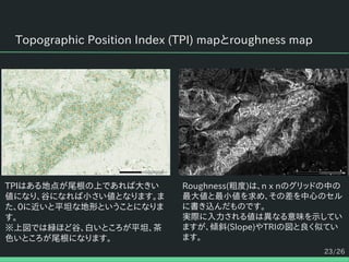 23/26
Topographic Position Index (TPI) mapとroughness map
Roughness(粗度)は、n x nのグリッドの中の
最大値と最小値を求め、その差を中心のセル
に書き込んだものです。
実際に入力される値は異なる意味を示してい
ますが、傾斜(Slope)やTRIの図と良く似てい
ます。
TPIはある地点が尾根の上であれば大きい
値になり、谷になれば小さい値となります。ま
た、0に近いと平坦な地形ということになりま
す。
※上図では緑ほど谷、白いところが平坦、茶
色いところが尾根になります。
 