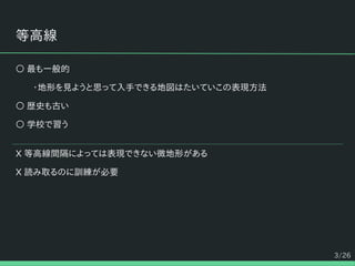 3/26
等高線
○ 最も一般的
・地形を見ようと思って入手できる地図はたいていこの表現方法
○ 歴史も古い
○ 学校で習う
X 等高線間隔によっては表現できない微地形がある
X 読み取るのに訓練が必要
 