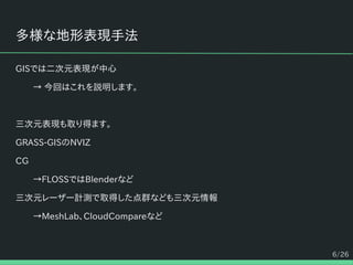 6/26
多様な地形表現手法
GISでは二次元表現が中心
→ 今回はこれを説明します。
三次元表現も取り得ます。
GRASS-GISのNVIZ
CG
→FLOSSではBlenderなど
三次元レーザー計測で取得した点群なども三次元情報
→MeshLab、CloudCompareなど
 