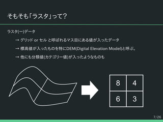 7/26
そもそも「ラスタ」って？
ラスタ(ー)データ
→ グリッド or セル と呼ばれるマス目にある値が入ったデータ
→ 標高値が入ったものを特にDEM(Digital Elevation Model)と呼ぶ。
→ 他にも分類値(カテゴリー値)が入ったようなものも
8 4
6 3
 