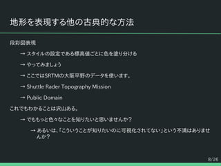 8/26
地形を表現する他の古典的な方法
段彩図表現
→ スタイルの設定である標高値ごとに色を塗り分ける
→ やってみましょう
→ ここではSRTMの大阪平野のデータを使います。
→ Shuttle Rader Topography Mission
→ Public Domain
これでもわかることは沢山ある。
→ でももっと色々なことを知りたいと思いませんか？
→ あるいは、「こういうことが知りたいのに可視化されてない」という不満はありませ
んか？
 