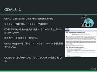 9/26
GDALとは
GDAL - Geospatial Data Abstraction Library
ラスタデータはGDAL、ベクタデータはOGR
FOSS4Gでもっとも一般的に使われるファイル入出力のた
めのライブラリ
様々なデータ形式をやり取りする。
Utility Program呼ばれるコマンドラインツールが多数用意
されている。
QGISのラスタプラグインのバックグラウンドで活用されてい
る。
 