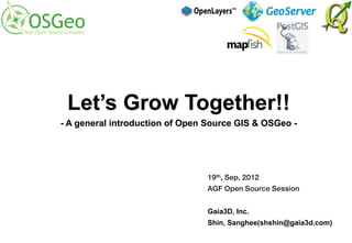 Let’s Grow Together!!
- A general introduction of Open Source GIS & OSGeo -




                                19th, Sep, 2012
                                AGF Open Source Session


                                Gaia3D, Inc.
                                Shin, Sanghee(shshin@gaia3d.com)
 