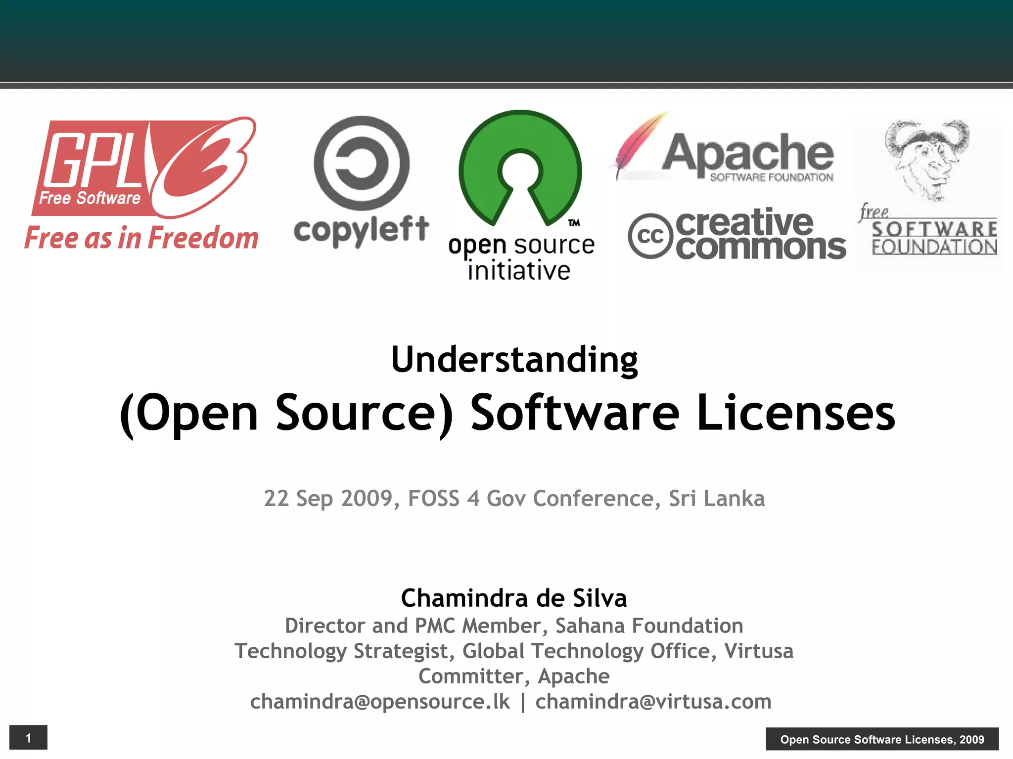 Understanding
    (Open Source) Software Licenses
          22 Sep 2009, FOSS 4 Gov Conference, Sri Lanka



                        Chamindra de Silva
            Director and PMC Member, Sahana Foundation
        Technology Strategist, Global Technology Office, Virtusa
                         Committer, Apache
         chamindra@opensource.lk | chamindra@virtusa.com
1                                                             Open Source Software Licenses, 2009
 