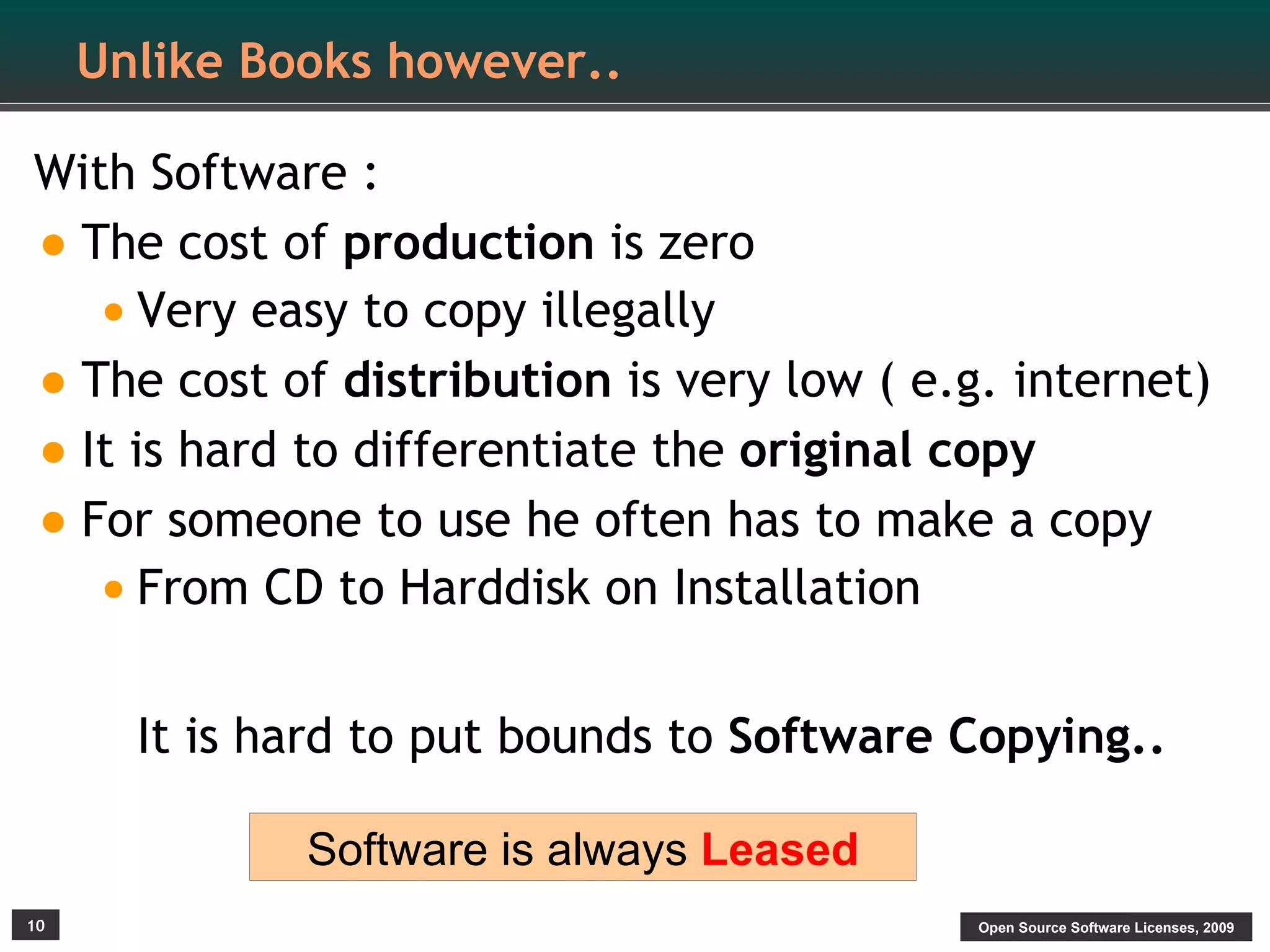 Unlike Books however..

With Software :
• The cost of production is zero
   • Very easy to copy illegally
• The cost of distribution is very low ( e.g. internet)
• It is hard to differentiate the original copy
• For someone to use he often has to make a copy
   • From CD to Harddisk on Installation

       It is hard to put bounds to Software Copying..

              Software is always Leased
10                                          Open Source Software Licenses, 2009
 
