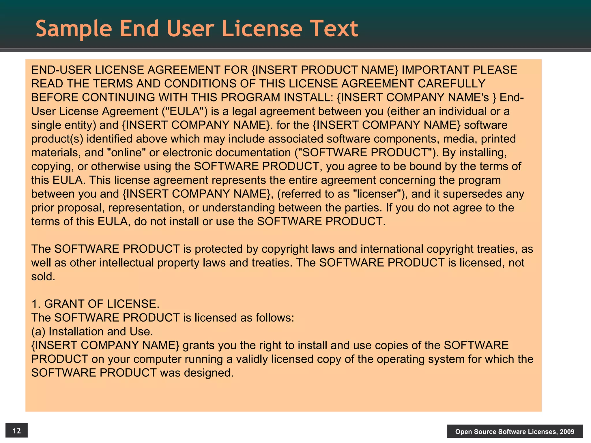 Sample End User License Text
     END-USER LICENSE AGREEMENT FOR {INSERT PRODUCT NAME} IMPORTANT PLEASE
     READ THE TERMS AND CONDITIONS OF THIS LICENSE AGREEMENT CAREFULLY
     BEFORE CONTINUING WITH THIS PROGRAM INSTALL: {INSERT COMPANY NAME's } End-
     User License Agreement ("EULA") is a legal agreement between you (either an individual or a
     single entity) and {INSERT COMPANY NAME}. for the {INSERT COMPANY NAME} software
     product(s) identified above which may include associated software components, media, printed
     materials, and "online" or electronic documentation ("SOFTWARE PRODUCT"). By installing,
     copying, or otherwise using the SOFTWARE PRODUCT, you agree to be bound by the terms of
     this EULA. This license agreement represents the entire agreement concerning the program
     between you and {INSERT COMPANY NAME}, (referred to as "licenser"), and it supersedes any
     prior proposal, representation, or understanding between the parties. If you do not agree to the
     terms of this EULA, do not install or use the SOFTWARE PRODUCT.

     The SOFTWARE PRODUCT is protected by copyright laws and international copyright treaties, as
     well as other intellectual property laws and treaties. The SOFTWARE PRODUCT is licensed, not
     sold.

     1. GRANT OF LICENSE.
     The SOFTWARE PRODUCT is licensed as follows:
     (a) Installation and Use.
     {INSERT COMPANY NAME} grants you the right to install and use copies of the SOFTWARE
     PRODUCT on your computer running a validly licensed copy of the operating system for which the
     SOFTWARE PRODUCT was designed.



12                                                                                     Open Source Software Licenses, 2009
 