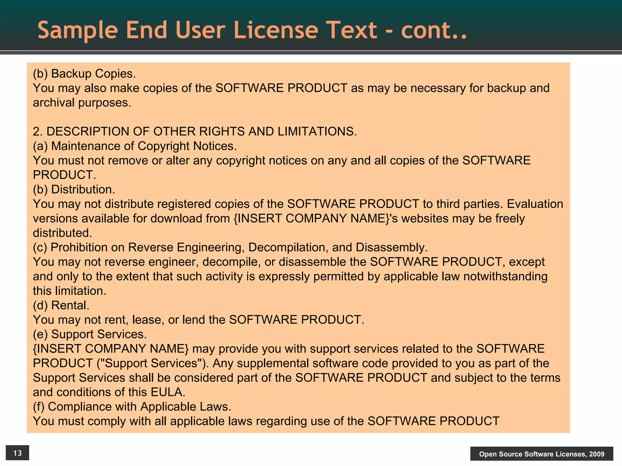Sample End User License Text - cont..
     (b) Backup Copies.
     You may also make copies of the SOFTWARE PRODUCT as may be necessary for backup and
     archival purposes.

     2. DESCRIPTION OF OTHER RIGHTS AND LIMITATIONS.
     (a) Maintenance of Copyright Notices.
     You must not remove or alter any copyright notices on any and all copies of the SOFTWARE
     PRODUCT.
     (b) Distribution.
     You may not distribute registered copies of the SOFTWARE PRODUCT to third parties. Evaluation
     versions available for download from {INSERT COMPANY NAME}'s websites may be freely
     distributed.
     (c) Prohibition on Reverse Engineering, Decompilation, and Disassembly.
     You may not reverse engineer, decompile, or disassemble the SOFTWARE PRODUCT, except
     and only to the extent that such activity is expressly permitted by applicable law notwithstanding
     this limitation.
     (d) Rental.
     You may not rent, lease, or lend the SOFTWARE PRODUCT.
     (e) Support Services.
     {INSERT COMPANY NAME} may provide you with support services related to the SOFTWARE
     PRODUCT ("Support Services"). Any supplemental software code provided to you as part of the
     Support Services shall be considered part of the SOFTWARE PRODUCT and subject to the terms
     and conditions of this EULA.
     (f) Compliance with Applicable Laws.
     You must comply with all applicable laws regarding use of the SOFTWARE PRODUCT

13                                                                                     Open Source Software Licenses, 2009
 