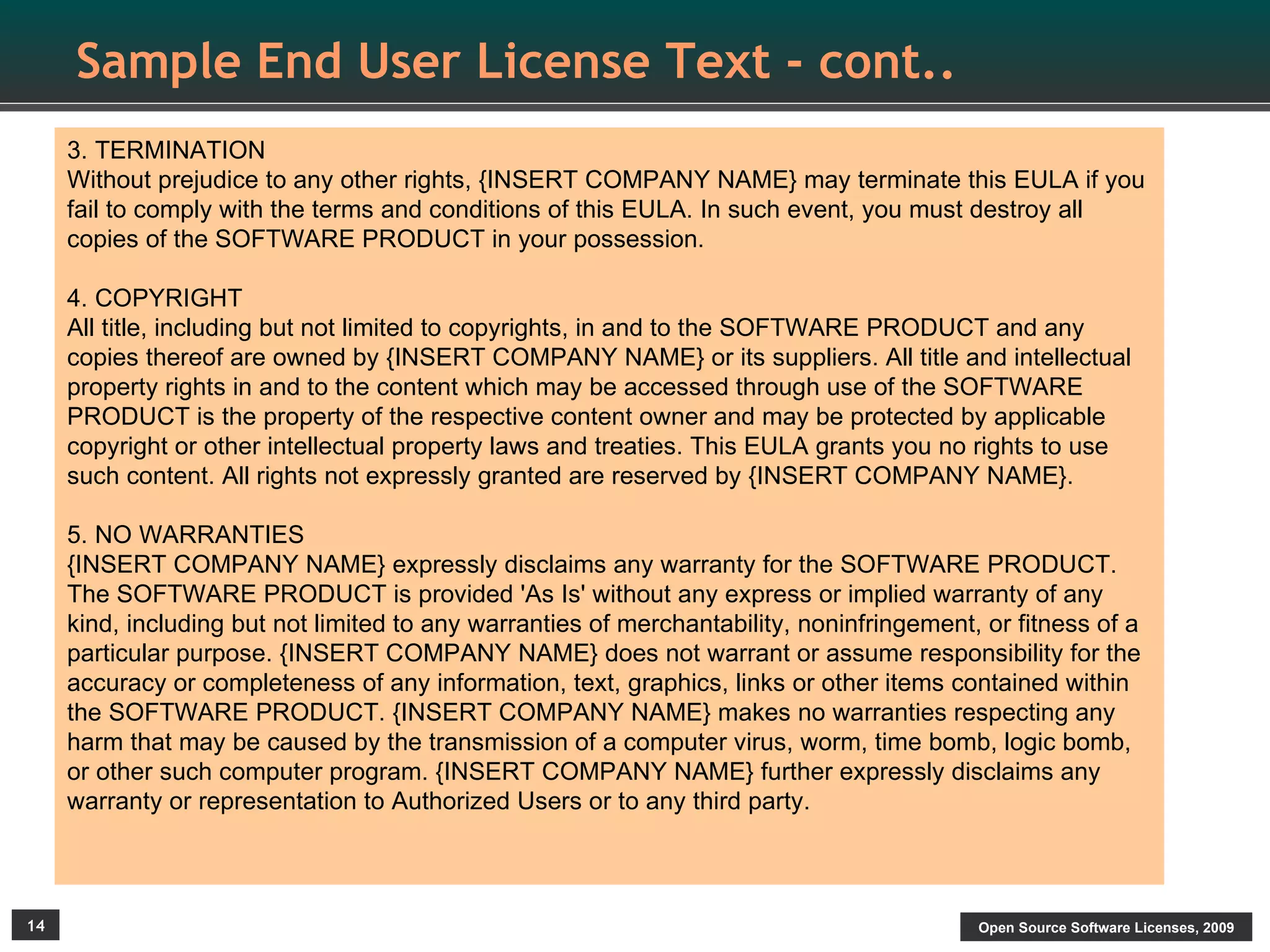 Sample End User License Text - cont..
     3. TERMINATION
     Without prejudice to any other rights, {INSERT COMPANY NAME} may terminate this EULA if you
     fail to comply with the terms and conditions of this EULA. In such event, you must destroy all
     copies of the SOFTWARE PRODUCT in your possession.

     4. COPYRIGHT
     All title, including but not limited to copyrights, in and to the SOFTWARE PRODUCT and any
     copies thereof are owned by {INSERT COMPANY NAME} or its suppliers. All title and intellectual
     property rights in and to the content which may be accessed through use of the SOFTWARE
     PRODUCT is the property of the respective content owner and may be protected by applicable
     copyright or other intellectual property laws and treaties. This EULA grants you no rights to use
     such content. All rights not expressly granted are reserved by {INSERT COMPANY NAME}.

     5. NO WARRANTIES
     {INSERT COMPANY NAME} expressly disclaims any warranty for the SOFTWARE PRODUCT.
     The SOFTWARE PRODUCT is provided 'As Is' without any express or implied warranty of any
     kind, including but not limited to any warranties of merchantability, noninfringement, or fitness of a
     particular purpose. {INSERT COMPANY NAME} does not warrant or assume responsibility for the
     accuracy or completeness of any information, text, graphics, links or other items contained within
     the SOFTWARE PRODUCT. {INSERT COMPANY NAME} makes no warranties respecting any
     harm that may be caused by the transmission of a computer virus, worm, time bomb, logic bomb,
     or other such computer program. {INSERT COMPANY NAME} further expressly disclaims any
     warranty or representation to Authorized Users or to any third party.



14                                                                                         Open Source Software Licenses, 2009
 
