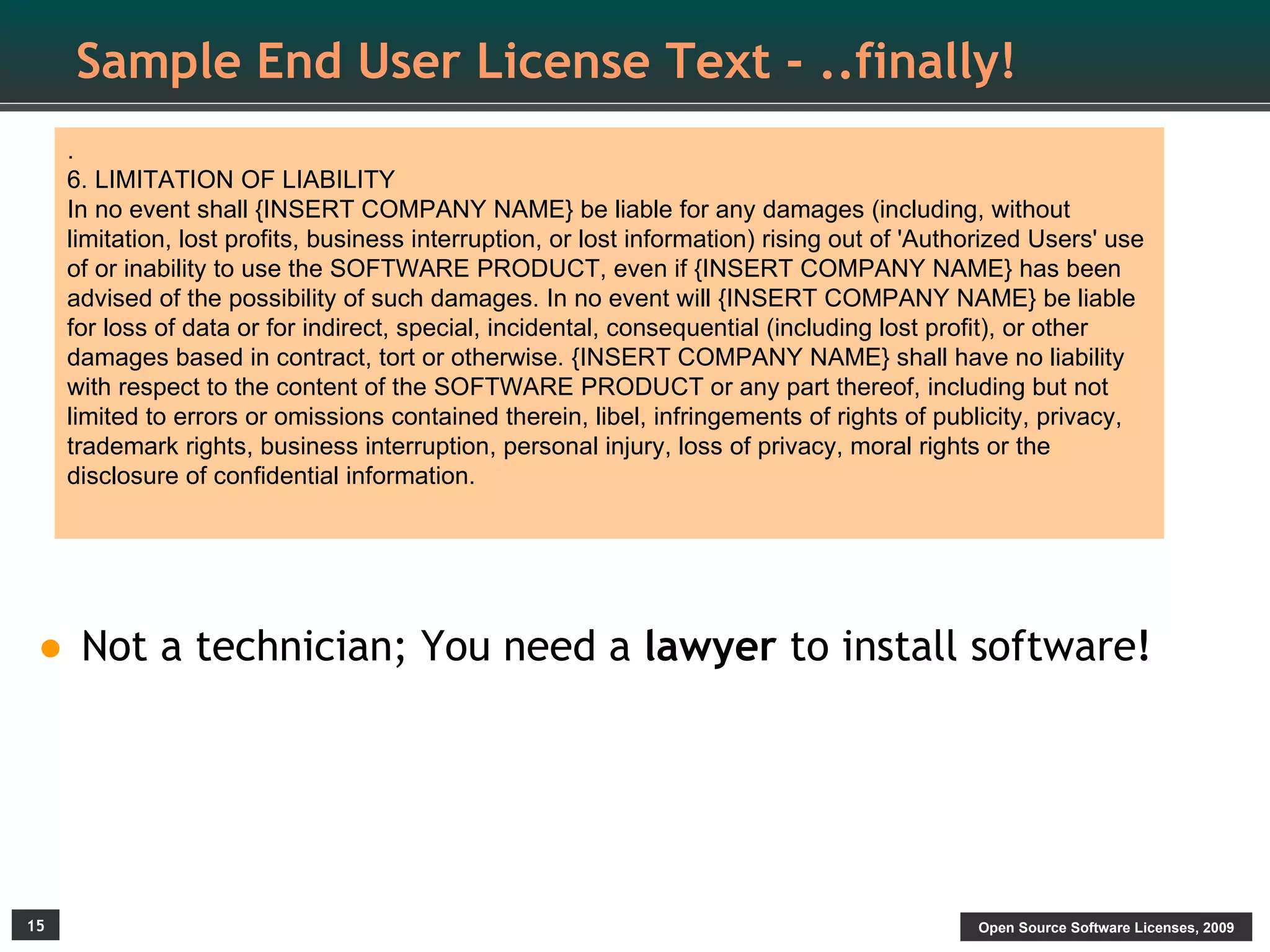Sample End User License Text - ..finally!
     .
     6. LIMITATION OF LIABILITY
     In no event shall {INSERT COMPANY NAME} be liable for any damages (including, without
     limitation, lost profits, business interruption, or lost information) rising out of 'Authorized Users' use
     of or inability to use the SOFTWARE PRODUCT, even if {INSERT COMPANY NAME} has been
     advised of the possibility of such damages. In no event will {INSERT COMPANY NAME} be liable
     for loss of data or for indirect, special, incidental, consequential (including lost profit), or other
     damages based in contract, tort or otherwise. {INSERT COMPANY NAME} shall have no liability
     with respect to the content of the SOFTWARE PRODUCT or any part thereof, including but not
     limited to errors or omissions contained therein, libel, infringements of rights of publicity, privacy,
     trademark rights, business interruption, personal injury, loss of privacy, moral rights or the
     disclosure of confidential information.




• Not a technician; You need a lawyer to install software!



15                                                                                            Open Source Software Licenses, 2009
 