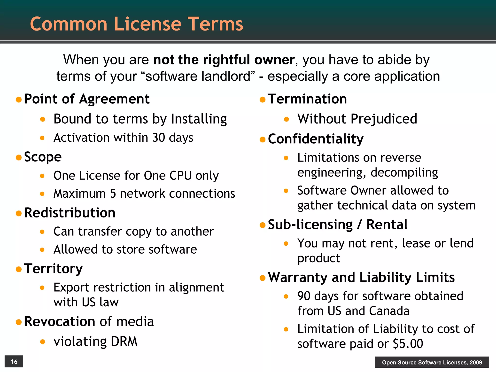 Common License Terms
          When you are not the rightful owner, you have to abide by
         terms of your “software landlord” - especially a core application
•Point of Agreement                        •Termination
     • Bound to terms by Installing            • Without Prejudiced
     • Activation within 30 days           •Confidentiality
•Scope                                         • Limitations on reverse
     • One License for One CPU only                engineering, decompiling
     • Maximum 5 network connections           •   Software Owner allowed to
                                                   gather technical data on system
•Redistribution
     • Can transfer copy to another        •Sub-licensing / Rental
     • Allowed to store software               • You may not rent, lease or lend
                                                   product
•Territory                                 •Warranty and Liability Limits
     •   Export restriction in alignment
         with US law                           • 90 days for software obtained
                                                   from US and Canada
•Revocation of media                           •   Limitation of Liability to cost of
     • violating DRM                               software paid or $5.00
16                                                                 Open Source Software Licenses, 2009
 