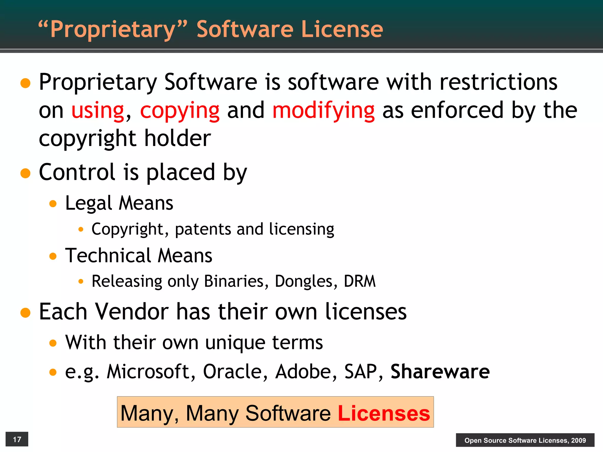 “Proprietary” Software License

• Proprietary Software is software with restrictions
  on using, copying and modifying as enforced by the
  copyright holder
• Control is placed by
     • Legal Means
        • Copyright, patents and licensing
     • Technical Means
        • Releasing only Binaries, Dongles, DRM

• Each Vendor has their own licenses
     • With their own unique terms
     • e.g. Microsoft, Oracle, Adobe, SAP, Shareware
             Many, Many Software Licenses
17                                                Open Source Software Licenses, 2009
 