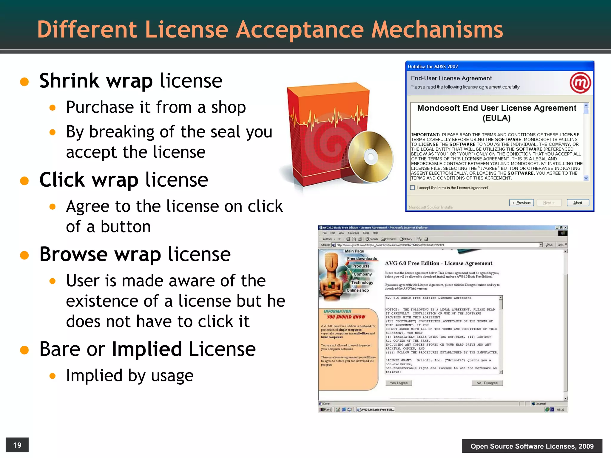 Different License Acceptance Mechanisms

• Shrink wrap license
     • Purchase it from a shop
     • By breaking of the seal you
       accept the license
• Click wrap license
     • Agree to the license on click
       of a button
• Browse wrap license
     • User is made aware of the
       existence of a license but he
       does not have to click it
• Bare or Implied License
     • Implied by usage


19                                       Open Source Software Licenses, 2009
 