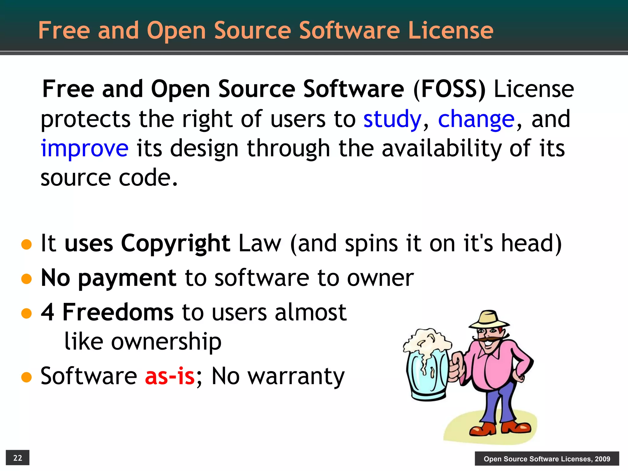 Free and Open Source Software License

     Free and Open Source Software (FOSS) License
     protects the right of users to study, change, and
     improve its design through the availability of its
     source code.

• It uses Copyright Law (and spins it on it's head)
• No payment to software to owner
• 4 Freedoms to users almost
    like ownership
• Software as-is; No warranty
22                                            Open Source Software Licenses, 2009
 