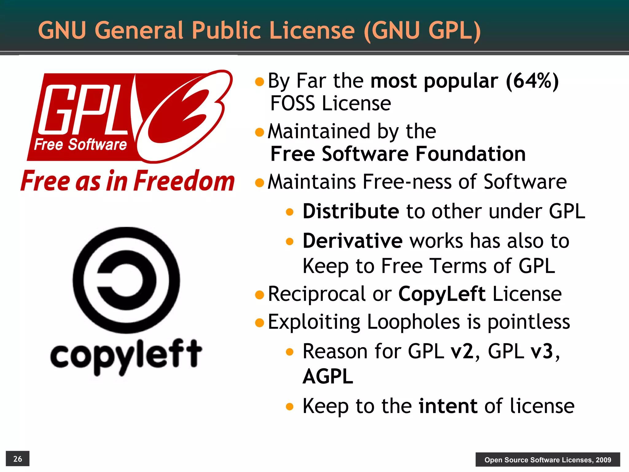 GNU General Public License (GNU GPL)

                      •By Far the most popular (64%)
                       FOSS License
                      •Maintained by the
                       Free Software Foundation
                      •Maintains Free-ness of Software
                        • Distribute to other under GPL
                        • Derivative works has also to
                          Keep to Free Terms of GPL
                      •Reciprocal or CopyLeft License
                      •Exploiting Loopholes is pointless
                        • Reason for GPL v2, GPL v3,
                          AGPL
                        • Keep to the intent of license
26                                           Open Source Software Licenses, 2009
 
