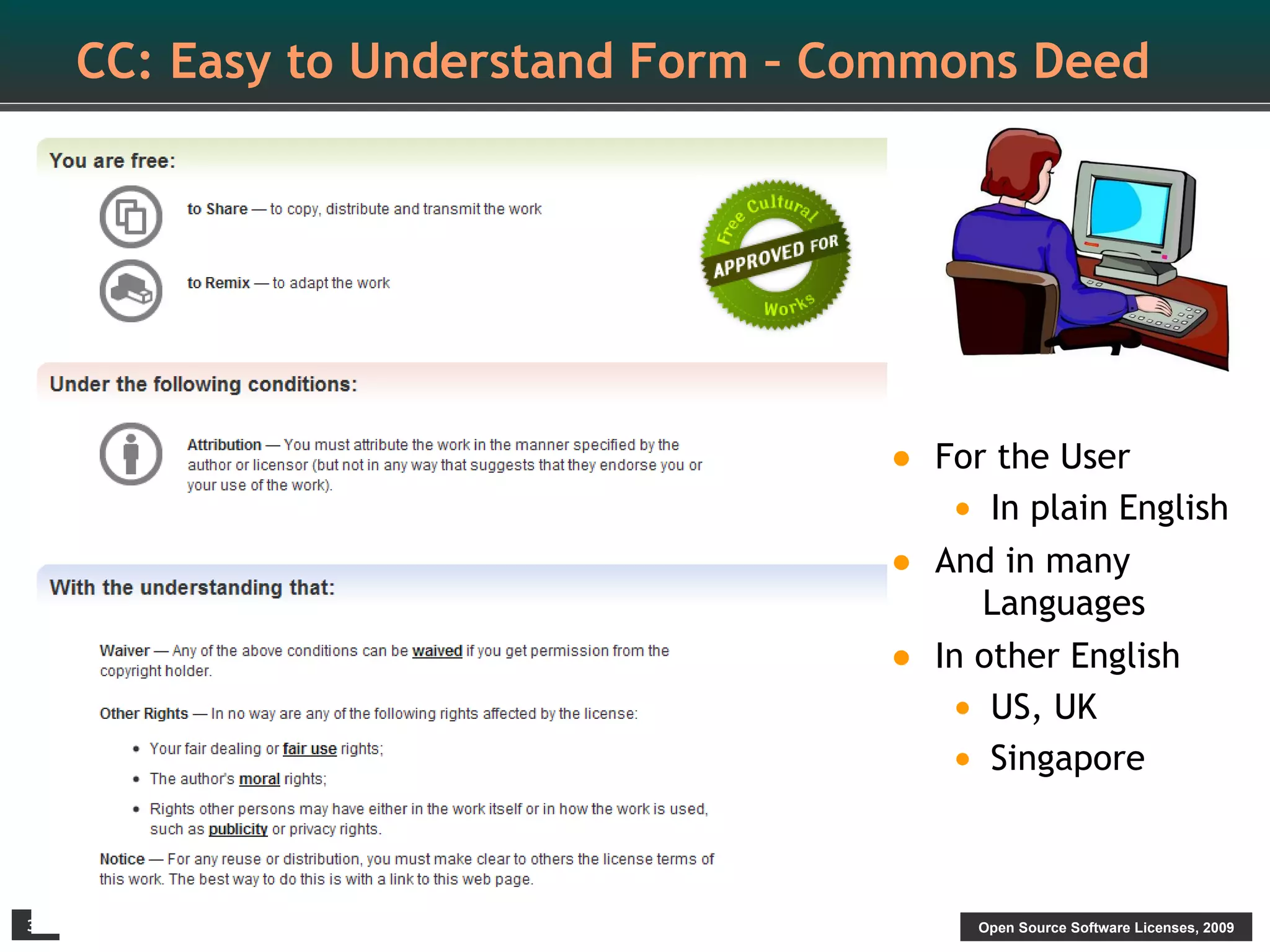 CC: Easy to Understand Form – Commons Deed




                                    •   For the User
                                         • In plain English
                                    •   And in many
                                           Languages
                                    •   In other English
                                         • US, UK
                                         • Singapore


33                                        Open Source Software Licenses, 2009
 
