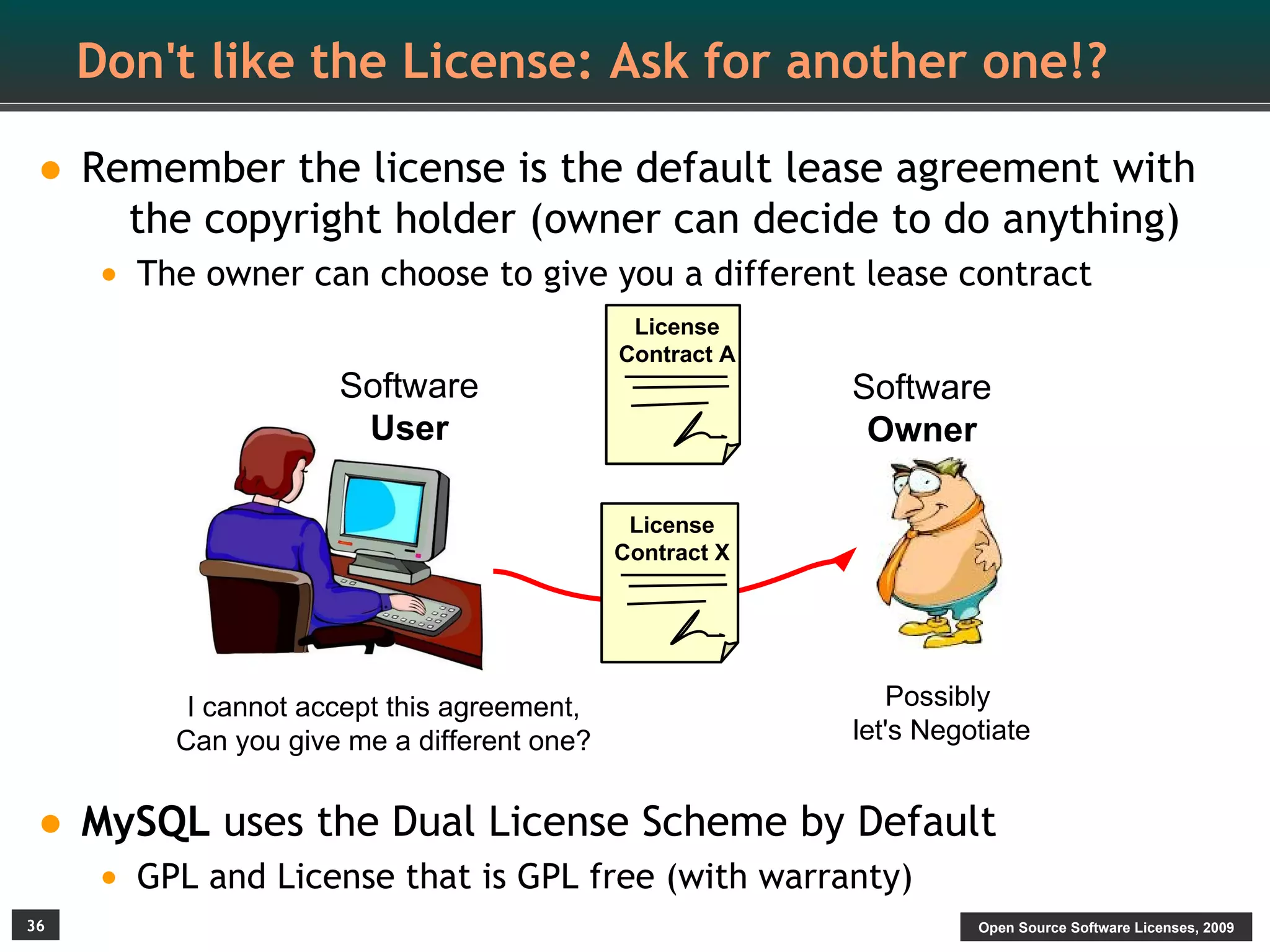 Don't like the License: Ask for another one!?

• Remember the license is the default lease agreement with
       the copyright holder (owner can decide to do anything)
     • The owner can choose to give you a different lease contract
                                             License
                                            Contract A
                     Software                            Software
                      User                                Owner

                                             License
                                            Contract X




          I cannot accept this agreement,                   Possibly
         Can you give me a different one?                let's Negotiate


• MySQL uses the Dual License Scheme by Default
     • GPL and License that is GPL free (with warranty)
36                                                                 Open Source Software Licenses, 2009
 