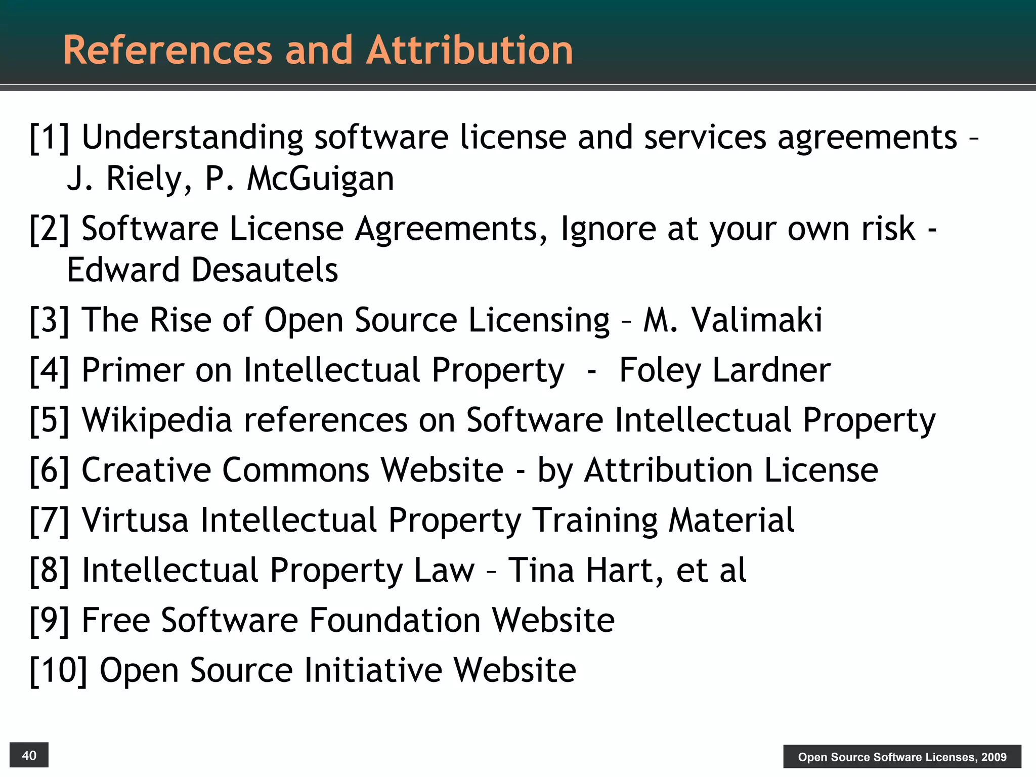 References and Attribution

[1] Understanding software license and services agreements –
   J. Riely, P. McGuigan
[2] Software License Agreements, Ignore at your own risk -
   Edward Desautels
[3] The Rise of Open Source Licensing – M. Valimaki
[4] Primer on Intellectual Property - Foley Lardner
[5] Wikipedia references on Software Intellectual Property
[6] Creative Commons Website - by Attribution License
[7] Virtusa Intellectual Property Training Material
[8] Intellectual Property Law – Tina Hart, et al
[9] Free Software Foundation Website
[10] Open Source Initiative Website

40                                              Open Source Software Licenses, 2009
 