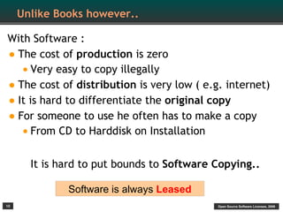 Unlike Books however..

With Software :
• The cost of production is zero
   • Very easy to copy illegally
• The cost of distribution is very low ( e.g. internet)
• It is hard to differentiate the original copy
• For someone to use he often has to make a copy
   • From CD to Harddisk on Installation

       It is hard to put bounds to Software Copying..

              Software is always Leased
10                                          Open Source Software Licenses, 2009
 